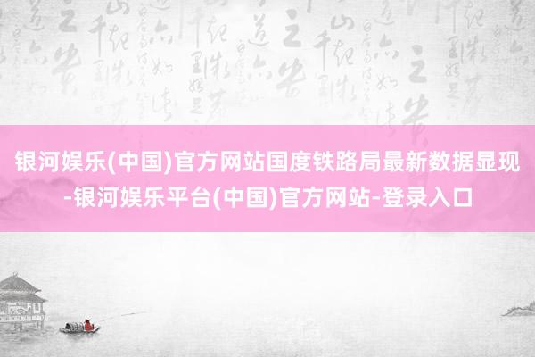 银河娱乐(中国)官方网站国度铁路局最新数据显现-银河娱乐平台(中国)官方网站-登录入口