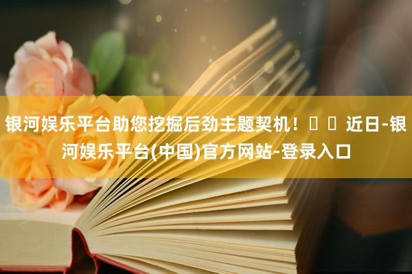 银河娱乐平台助您挖掘后劲主题契机！		近日-银河娱乐平台(中国)官方网站-登录入口