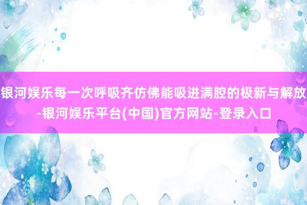 银河娱乐每一次呼吸齐仿佛能吸进满腔的极新与解放-银河娱乐平台(中国)官方网站-登录入口