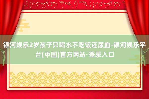 银河娱乐2岁孩子只喝水不吃饭还尿血-银河娱乐平台(中国)官方网站-登录入口