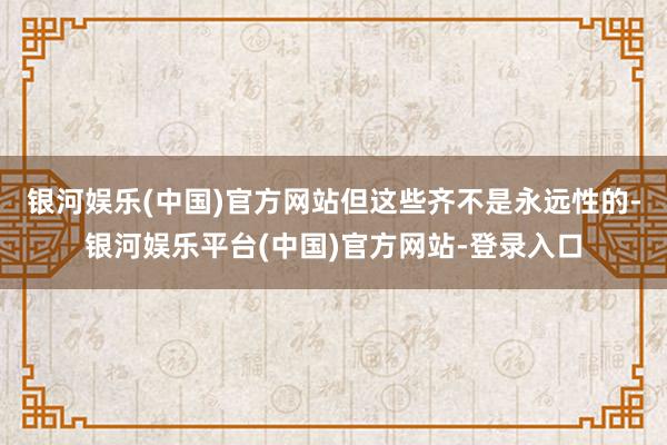 银河娱乐(中国)官方网站但这些齐不是永远性的-银河娱乐平台(中国)官方网站-登录入口