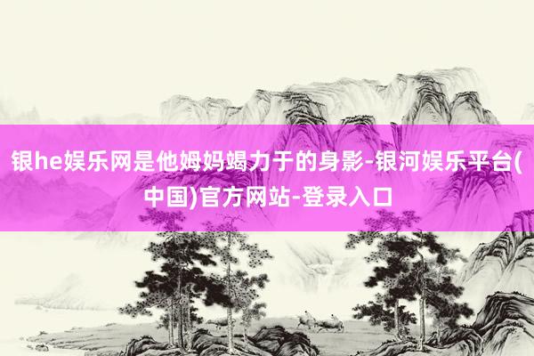 银he娱乐网是他姆妈竭力于的身影-银河娱乐平台(中国)官方网站-登录入口