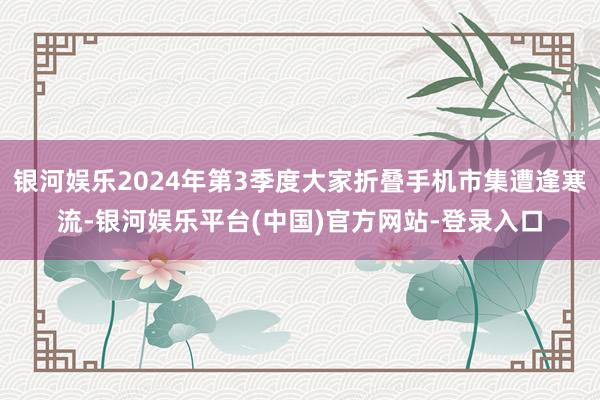 银河娱乐2024年第3季度大家折叠手机市集遭逢寒流-银河娱乐平台(中国)官方网站-登录入口