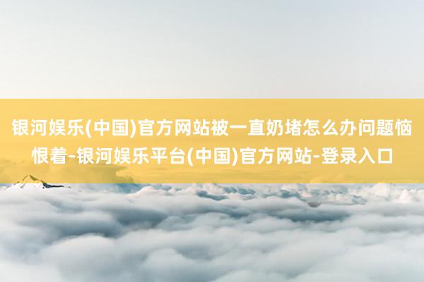 银河娱乐(中国)官方网站被一直奶堵怎么办问题恼恨着-银河娱乐平台(中国)官方网站-登录入口