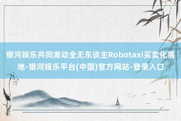 银河娱乐共同激动全无东谈主Robotaxi买卖化落地-银河娱乐平台(中国)官方网站-登录入口