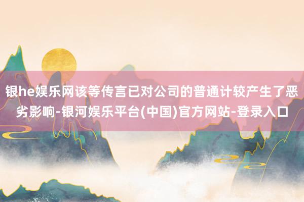 银he娱乐网该等传言已对公司的普通计较产生了恶劣影响-银河娱乐平台(中国)官方网站-登录入口