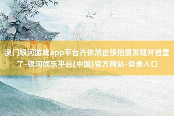 澳门银河游戏app平台齐依然由预拍摄发现并措置了-银河娱乐平台(中国)官方网站-登录入口