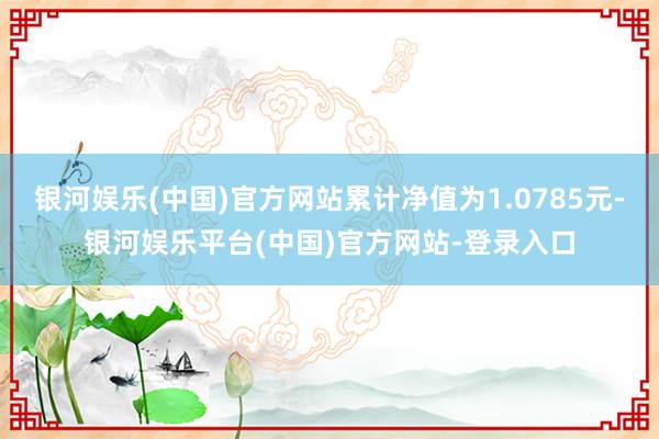 银河娱乐(中国)官方网站累计净值为1.0785元-银河娱乐平台(中国)官方网站-登录入口