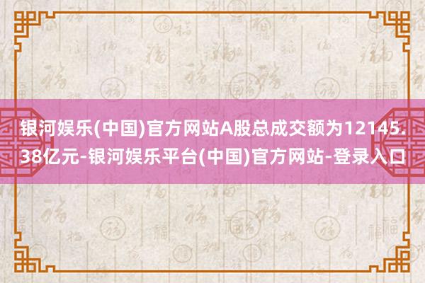 银河娱乐(中国)官方网站A股总成交额为12145.38亿元-银河娱乐平台(中国)官方网站-登录入口