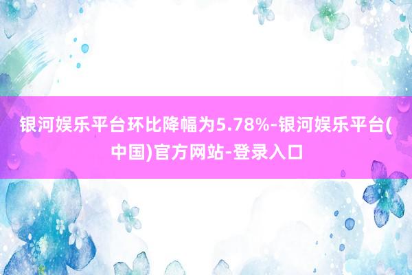 银河娱乐平台环比降幅为5.78%-银河娱乐平台(中国)官方网站-登录入口