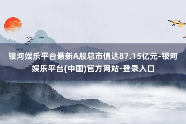 银河娱乐平台最新A股总市值达87.15亿元-银河娱乐平台(中国)官方网站-登录入口