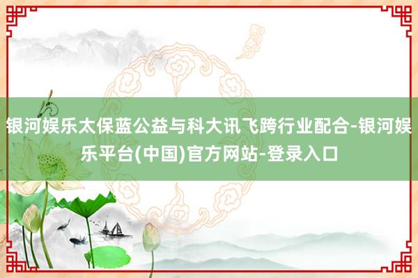 银河娱乐太保蓝公益与科大讯飞跨行业配合-银河娱乐平台(中国)官方网站-登录入口