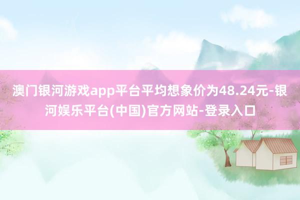 澳门银河游戏app平台平均想象价为48.24元-银河娱乐平台(中国)官方网站-登录入口