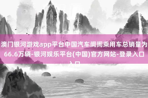 澳门银河游戏app平台中国汽车阛阓乘用车总销量为66.6万辆-银河娱乐平台(中国)官方网站-登录入口