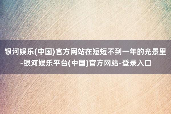 银河娱乐(中国)官方网站在短短不到一年的光景里-银河娱乐平台(中国)官方网站-登录入口