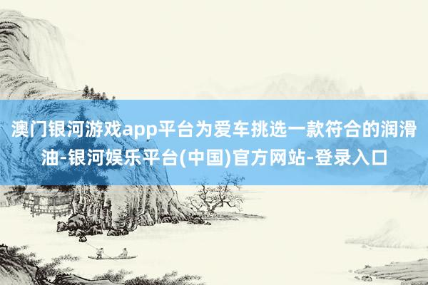 澳门银河游戏app平台为爱车挑选一款符合的润滑油-银河娱乐平台(中国)官方网站-登录入口