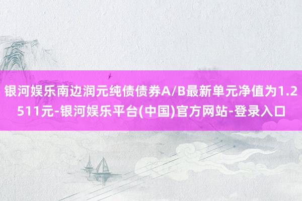 银河娱乐南边润元纯债债券A/B最新单元净值为1.2511元-银河娱乐平台(中国)官方网站-登录入口