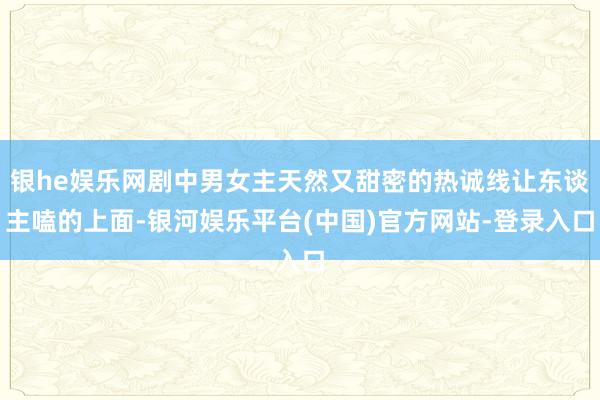 银he娱乐网剧中男女主天然又甜密的热诚线让东谈主嗑的上面-银河娱乐平台(中国)官方网站-登录入口