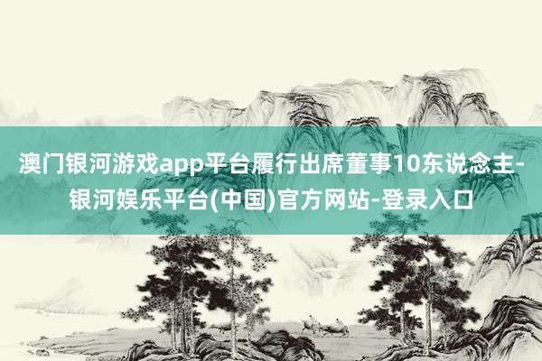 澳门银河游戏app平台履行出席董事10东说念主-银河娱乐平台(中国)官方网站-登录入口