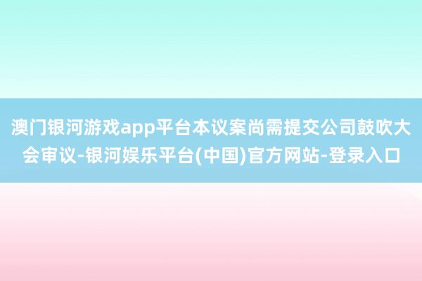 澳门银河游戏app平台本议案尚需提交公司鼓吹大会审议-银河娱乐平台(中国)官方网站-登录入口