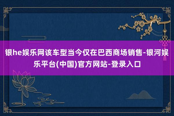 银he娱乐网该车型当今仅在巴西商场销售-银河娱乐平台(中国)官方网站-登录入口