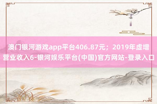 澳门银河游戏app平台406.87元；2019年虚增营业收入6-银河娱乐平台(中国)官方网站-登录入口