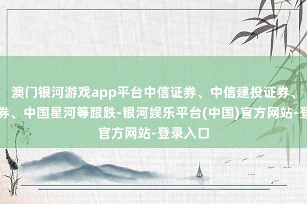 澳门银河游戏app平台中信证券、中信建投证券、国联证券、中国星河等跟跌-银河娱乐平台(中国)官方网站-登录入口