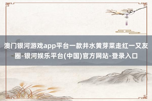 澳门银河游戏app平台一款井水黄芽菜走红一又友圈-银河娱乐平台(中国)官方网站-登录入口