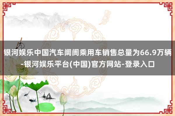 银河娱乐中国汽车阛阓乘用车销售总量为66.9万辆-银河娱乐平台(中国)官方网站-登录入口