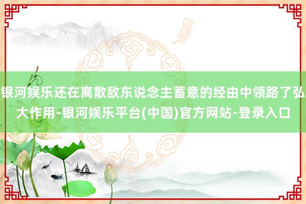 银河娱乐还在离散敌东说念主蓄意的经由中领路了弘大作用-银河娱乐平台(中国)官方网站-登录入口