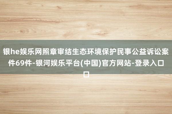 银he娱乐网照章审结生态环境保护民事公益诉讼案件69件-银河娱乐平台(中国)官方网站-登录入口