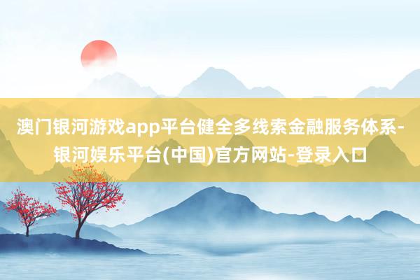 澳门银河游戏app平台健全多线索金融服务体系-银河娱乐平台(中国)官方网站-登录入口