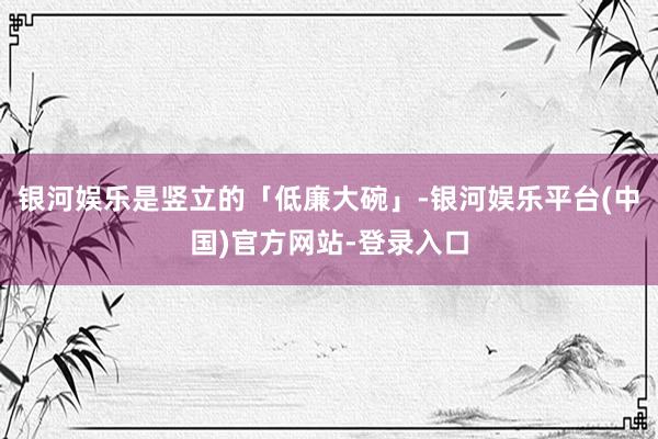 银河娱乐是竖立的「低廉大碗」-银河娱乐平台(中国)官方网站-登录入口