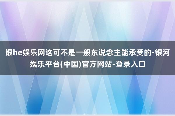 银he娱乐网这可不是一般东说念主能承受的-银河娱乐平台(中国)官方网站-登录入口