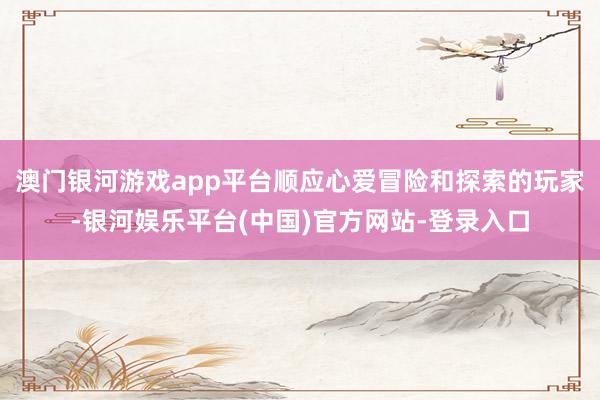 澳门银河游戏app平台顺应心爱冒险和探索的玩家-银河娱乐平台(中国)官方网站-登录入口