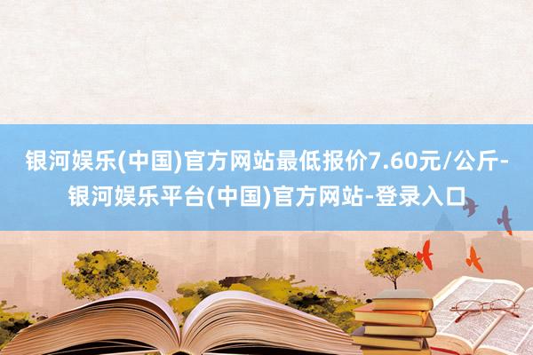 银河娱乐(中国)官方网站最低报价7.60元/公斤-银河娱乐平台(中国)官方网站-登录入口