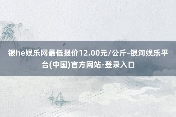 银he娱乐网最低报价12.00元/公斤-银河娱乐平台(中国)官方网站-登录入口