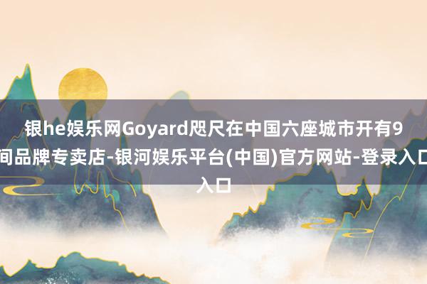 银he娱乐网Goyard咫尺在中国六座城市开有9间品牌专卖店-银河娱乐平台(中国)官方网站-登录入口