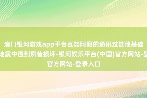 澳门银河游戏app平台瓦努阿图的通讯过甚他基础法子在地震中遭到夙昔损坏-银河娱乐平台(中国)官方网站-登录入口