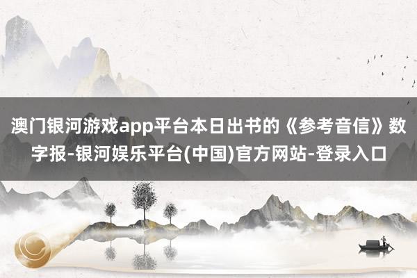 澳门银河游戏app平台本日出书的《参考音信》数字报-银河娱乐平台(中国)官方网站-登录入口