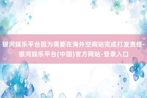 银河娱乐平台因为需要在海外空间站完成打发责任-银河娱乐平台(中国)官方网站-登录入口