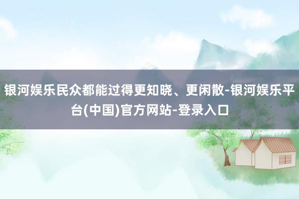 银河娱乐民众都能过得更知晓、更闲散-银河娱乐平台(中国)官方网站-登录入口