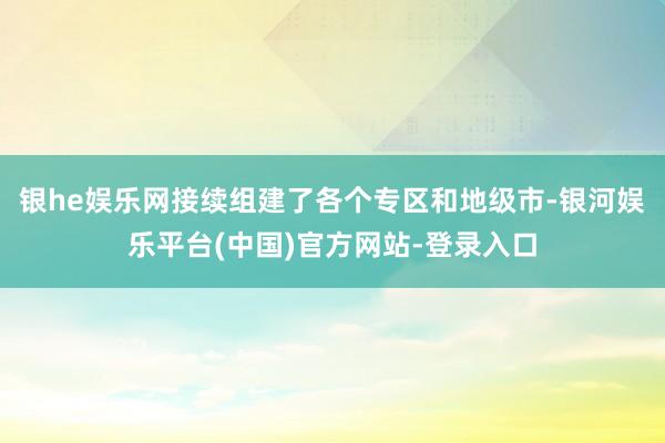 银he娱乐网接续组建了各个专区和地级市-银河娱乐平台(中国)官方网站-登录入口