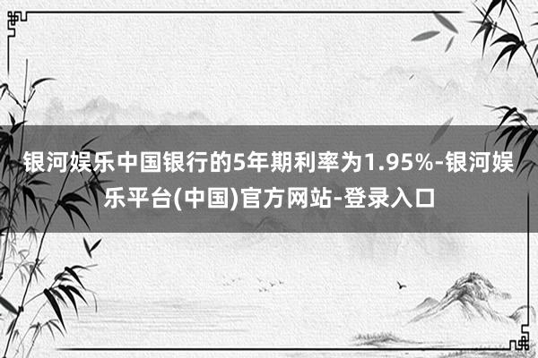 银河娱乐中国银行的5年期利率为1.95%-银河娱乐平台(中国)官方网站-登录入口