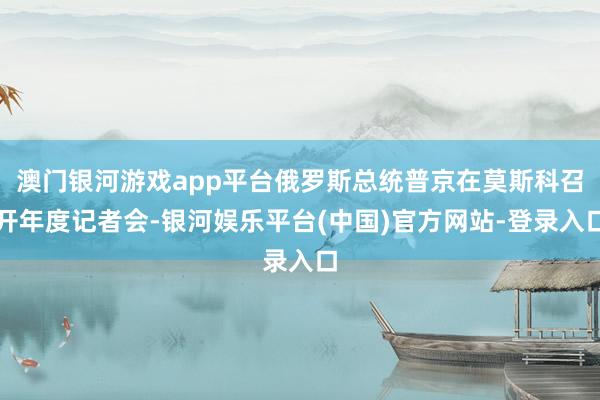 澳门银河游戏app平台俄罗斯总统普京在莫斯科召开年度记者会-银河娱乐平台(中国)官方网站-登录入口