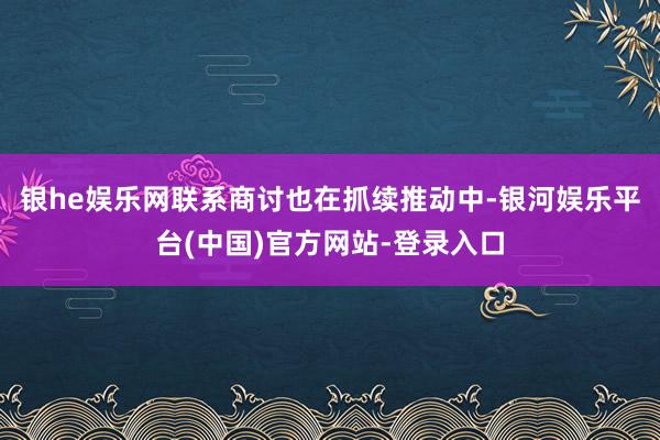 银he娱乐网联系商讨也在抓续推动中-银河娱乐平台(中国)官方网站-登录入口