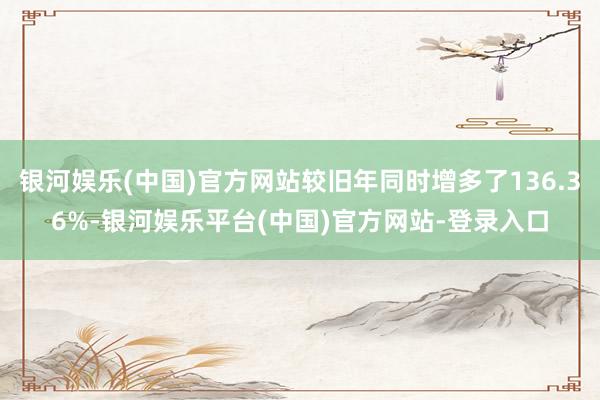 银河娱乐(中国)官方网站较旧年同时增多了136.36%-银河娱乐平台(中国)官方网站-登录入口