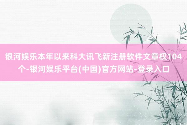 银河娱乐本年以来科大讯飞新注册软件文章权104个-银河娱乐平台(中国)官方网站-登录入口