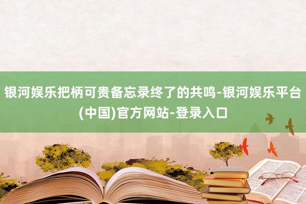 银河娱乐把柄可贵备忘录终了的共鸣-银河娱乐平台(中国)官方网站-登录入口