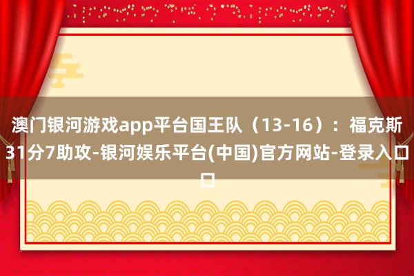 澳门银河游戏app平台国王队（13-16）：福克斯31分7助攻-银河娱乐平台(中国)官方网站-登录入口